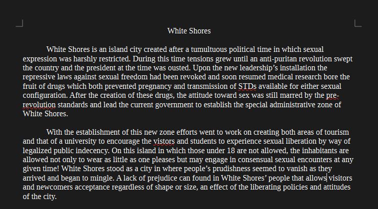 Text Reads:
White Shores is an island city created after a tumultuous political time in which sexual expression was harshly restricted. During this time tensions grew until an anti-puritan revolution swept the country and the president at the time was ousted. Upon the new leadership’s installation the repressive laws against sexual freedom had been revoked and soon resumed medical research bore the fruit of drugs which both prevented pregnancy and transmission of STDs available for either sexual configuration. After the creation of these drugs, the attitude toward sex was still marred by the pre-revolution standards and lead the current government to establish the special administrative zone of White Shores. 

	With the establishment of this new zone efforts went to work on creating both areas of tourism and that of a university to encourage the vistors and students to experience sexual liberation by way of legalized public indecency. On this island in which those under 18 are not allowed, the inhabitants are allowed not only to wear as little as one pleases but may engage in consensual sexual encounters at any given time! White Shores stood as a city in where people’s prudishness seemed to vanish as they arrived and began to mingle. A lack of prejudice can found in White Shores’ people that allows visitors and newcomers acceptance regardless of shape or size, an effect of the liberating policies and attitudes of the city.