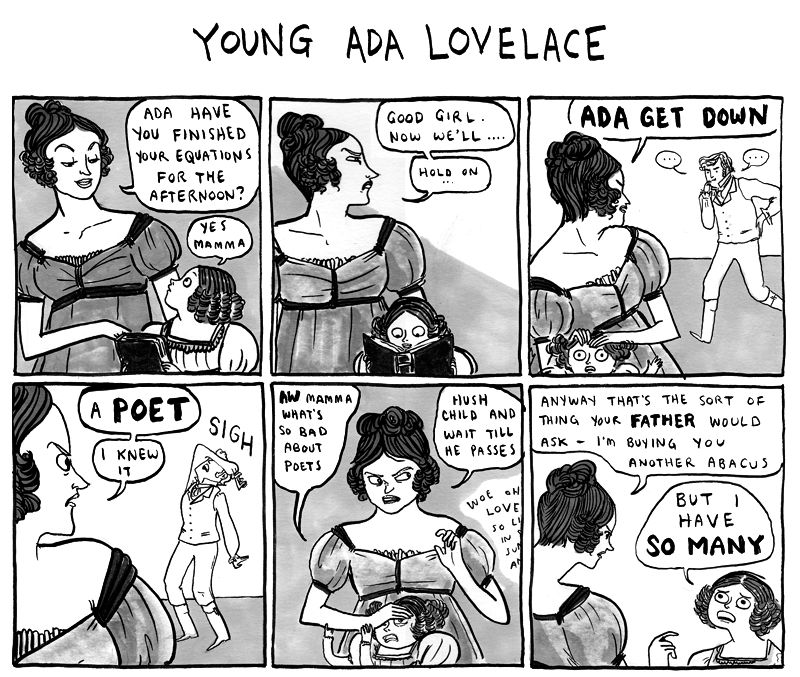 Hark A Vagrant comic

Young Ada Lovelace

Ada’s Mother: ADA HAVE YOU FINISHED YOUR EQUATIONS FOR THE
AFTERNOON?

Young Ada: YES MAMMA

Mother: GOOD GIRL.
NOW WE'LL ...
HOLD ON
ADA GET DOWN
A POET
KNEW IT

The poet: SIGH

Ada: AW MAMMA
WHAT'S SO BAD ABOUT POETS

Mother: HUSH CHILD AND WAIT TILL HE PASSES

Poet: mutters about love and such

Mother: ANYWAY THAT'S THE SORT OF THING YOUR FATHER WOULD ASK - I'm BUYING YOU ANOTHER ABACUS

Ada, despairing: BUT I HAVE SO MANY