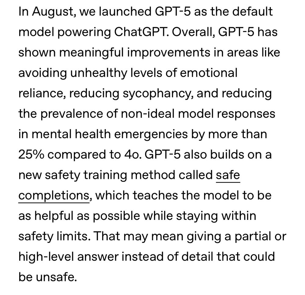 In August, we launched GPT-5 as the default model powering ChatGPT. Overall, GPT-5 has shown meaningful improvements in areas like avoiding unhealthy levels of emotional reliance, reducing sycophancy, and reducing the prevalence of non-ideal model responses in mental health emergencies by more than 25% compared to 4o. GPT-5 also builds on a new safety training method called safe completions, which teaches the model to be as helpful as possible while staying within safety limits. That may mean giving a partial or high-level answer instead of detail that could be unsafe.