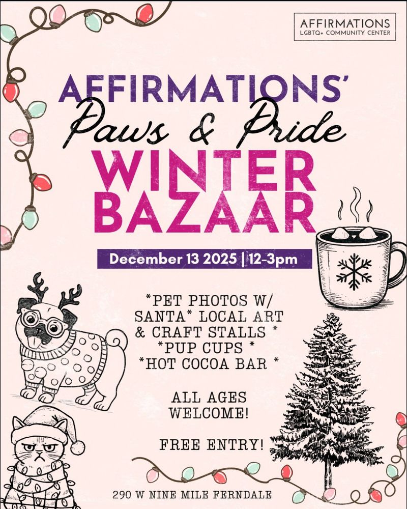 A flier with drawings of Christmas lights, a snow pine tree, hot cocoa, a dog in a sweater, and a cat in a Santa hat. The flier reads:
Affirmations LGBTQ+ Community Center
Paws and Pride Winter Bazaar
December 13th, 2025, 12-3 PM
Pet photos with Santa
Local art and craft stalls
Pup cups
Hot coca bar

All ages welcome!

Free entry!

290 W Nine Mile, Ferndale, MI