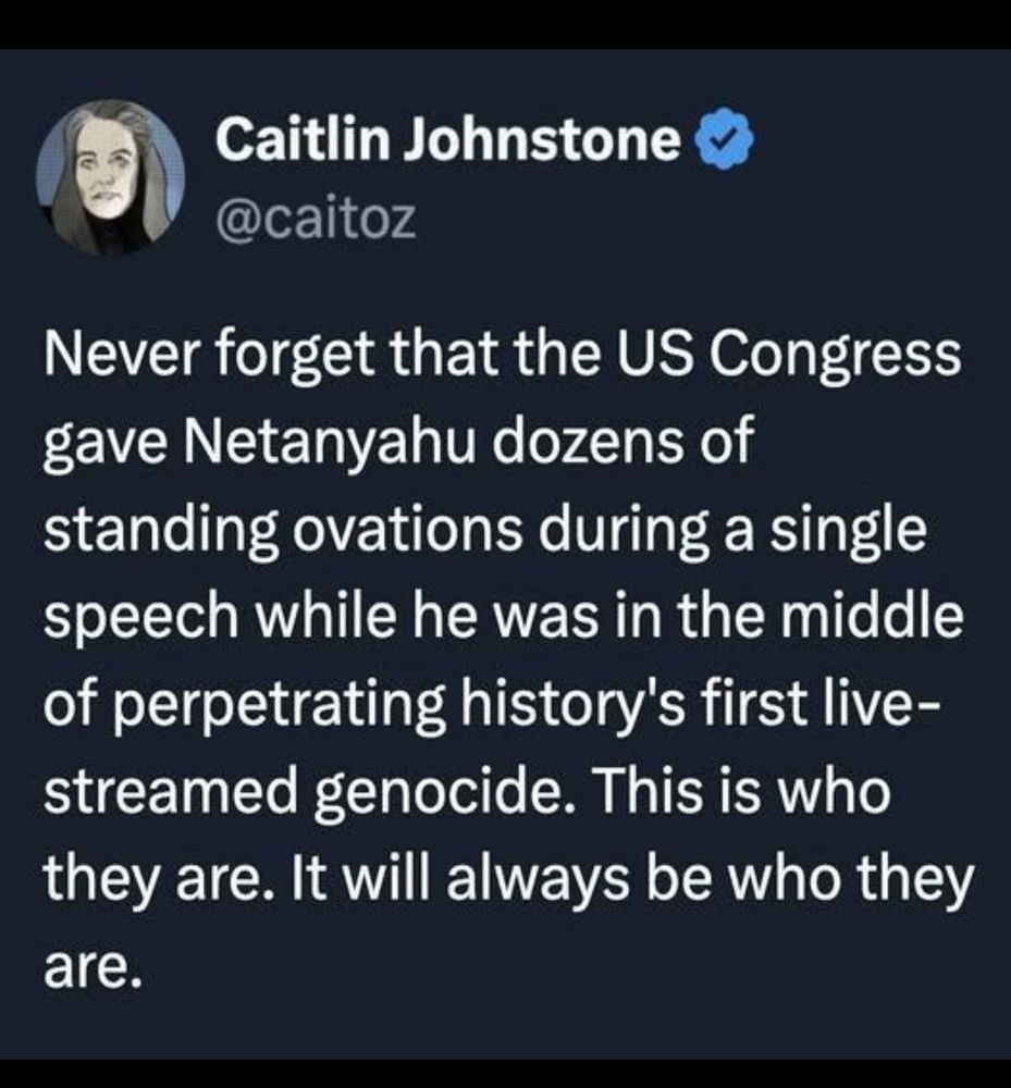 Never forget that the US Congress gave Netanyahu dozens of standing ovations during a single direct while he was in the middle of perpetrating history’s first live streamed genocide. 

This is who they are.

It will always be who they are.