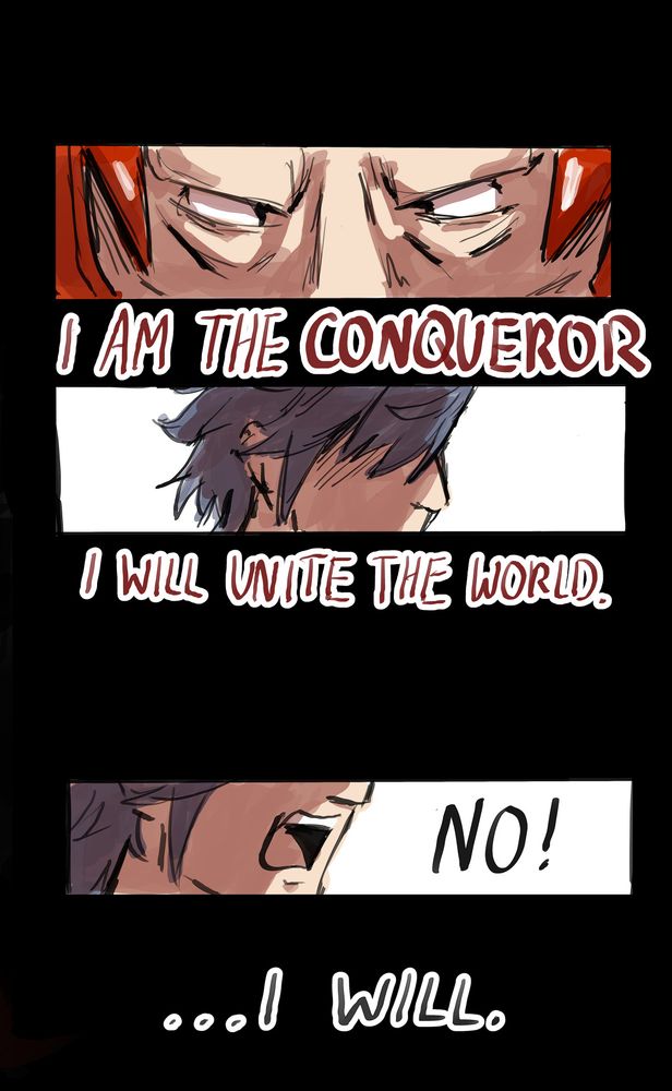 Second image of the 4 part comic of this post. The first panel is a zoom in on Walhart’s seemingly blank and pupil-less eyes. The text below says ‘I am the conqueror’ followed by the second panel focusing on Chrom’s face, which is obscured by his hair. The text below is Walhart continuing his speech: ‘I will unite the world.’ 
After a black space between the two panels, a third panel depicts Chrom yelling ‘no! … I will.’