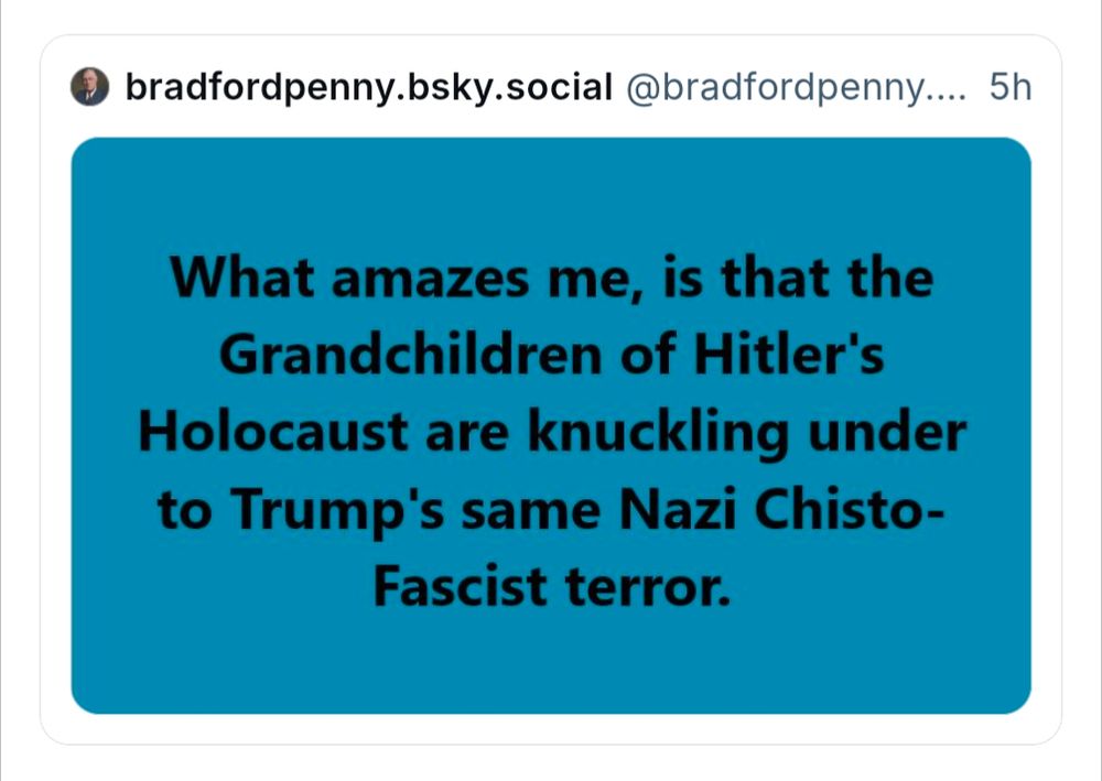 Bradfordpenny saying: "What amazes me, is that the Grandchildren of Hitler's Holocaust are knuckling under to Trump's same Nazi Chisto-Fascist terror."