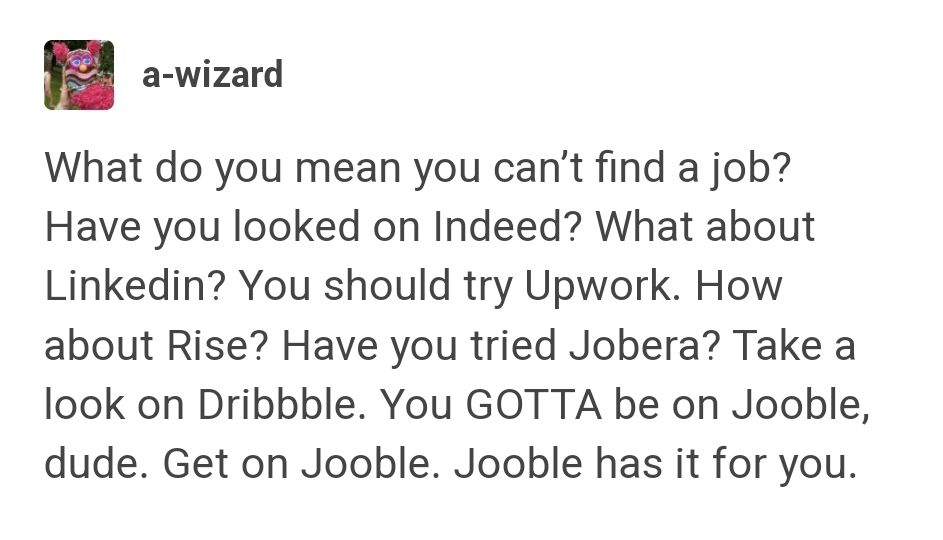 Text post from Tumblr user a-wizard that reads: "What do you mean you can't find a job? Have you looked on Indeed? What about Linkedin? You should try Upwork. How about Rise? Have you tried Jobera? Take a look on Dribble. You GOTTA be on Jooble, dude. Get on Jooble. Jooble has it for you."