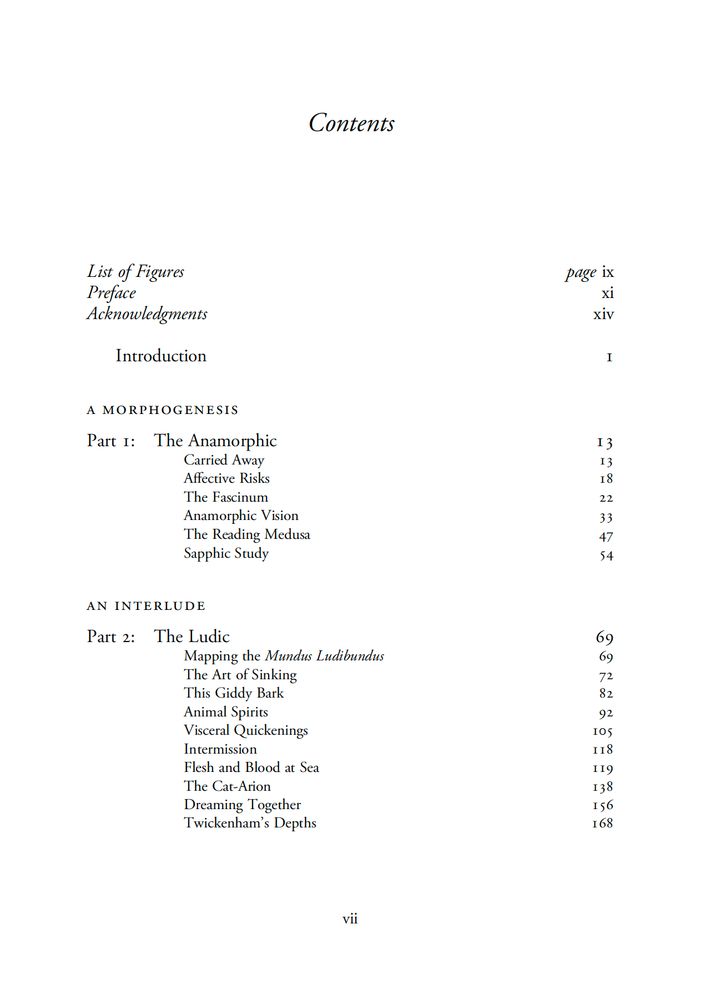 Screen shot of text:
Contents
List of Figures, page ix
Preface, xi
Acknowledgments, xiv
Introduction, 1
A MORPHOGENESIS
Part I: The Anamorphic, 13
Carried Away, 13
Affective Risks, 18
The Fascinum, 22
Anamorphic Vision, 33
The Reading Medusa, 47
Sapphic Study, 54
AN INTERLUDE
Part 2: The Ludic, 69
Mapping the Mundus Ludibundus, 69
The Art of Sinking, 72
This Giddy Bark, 82
Animal Spirits, 92
Visceral Quickenings, 105
Intermission, 118
Flesh and Blood at Sea, 119
The Cat-Arion, 138
Dreaming Together, 156
Twickenham's Depths, 168

page number: vii