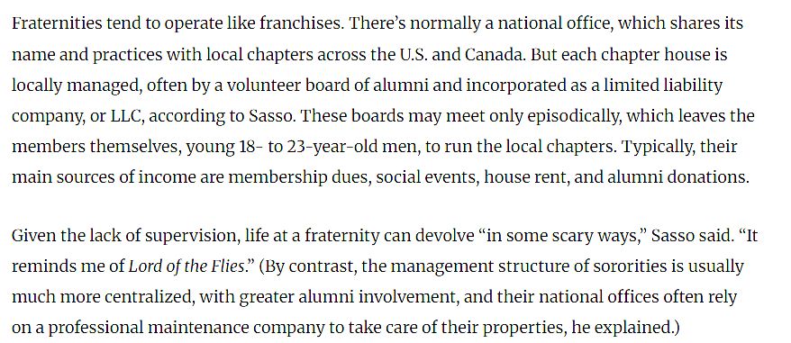 screenshot from the linked article that reads:

Fraternities tend to operate like franchises. There’s normally a national office, which shares its name and practices with local chapters across the U.S. and Canada. But each chapter house is locally managed, often by a volunteer board of alumni and incorporated as a limited liability company, or LLC, according to Sasso. These boards may meet only episodically, which leaves the members themselves, young 18- to 23-year-old men, to run the local chapters. Typically, their main sources of income are membership dues, social events, house rent, and alumni donations.

Given the lack of supervision, life at a fraternity can devolve “in some scary ways,” Sasso said. “It reminds me of Lord of the Flies.” (By contrast, the management structure of sororities is usually much more centralized, with greater alumni involvement, and their national offices often rely on a professional maintenance company to take care of their properties, he explained.)