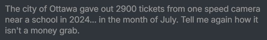 a screenshot of an anonymous bsky user's post.

it reads "the city of Ottawa gave out 2900 tickets from one speed camera near a school in 2024... in the month of July. Tell me again how it isn't a money grab"