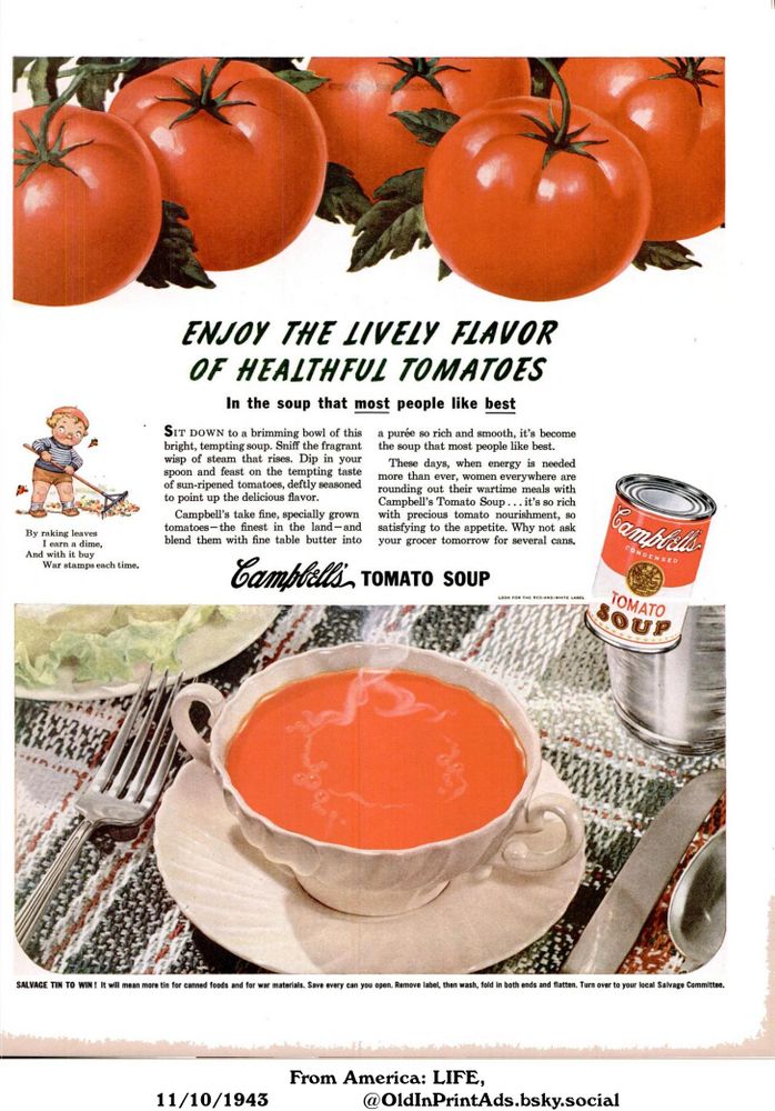 This image is an advertisement for a canned soup. The advert promotes the soup as a nutritious and comforting meal, especially during wartime. It encourages people to purchase the soup and to salvage the empty cans for the war effort.

ENJOY THE LIVELY FLAVOR OF HEALTHFUL TOMATOES

In the soup that most people like best
SIT DOWN to a brimming bowl of this bright, tempting soup. Sniff the fragrant wisp of steam that rises. Dip in your spoon and feast on the tempting taste of sun-ripened tomatoes, deftly seasoned to point up the delicious flavor.
Campbell's take fine, specially grown tomatoes-the finest in the land-and blend them with fine table butter into
a purée so rich and smooth, it's become the soup that most people like best.
These days, when energy is needed more than ever, women everywhere are rounding out their wartime meals with Campbell's Tomato Soup... it's so rich with precious tomato nourishment, so satisfying to the appetite. Why not ask your grocer tomorrow for several cans.
By raking leaves
I earn a dime,
And with it buy
War stamps each time.
SALVAGE TIN TO WIN! It will mean more tin for canned foods and for war materials. Save every can you open. Remove label, then wash, fold in both ends and flatten. Turn over to your local Salvage Committee. LOOK FOR THE RED-AND-WHITE LABEL
