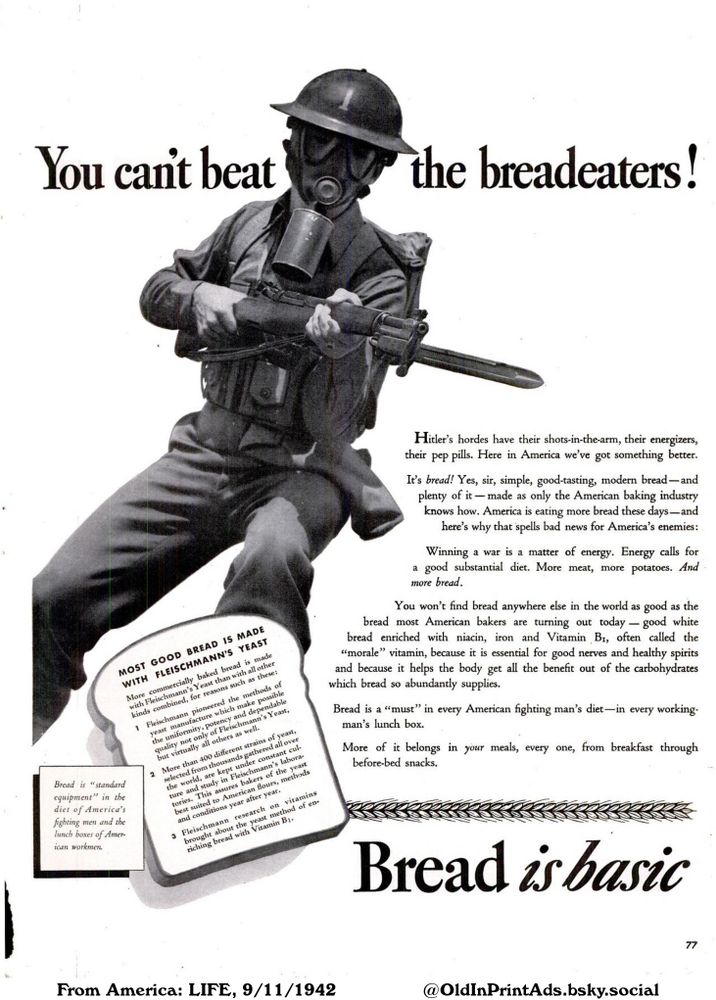 An advertisement promoting bread as a superior source of energy and nutrition for American soldiers and workers, highlighting its benefits over other nations' approaches. It emphasizes bread's essential role in the diet and its enriched qualities provided by American bakeries.

You can't beat the breadeaters! Bread is basic

Bread is "standard equipment" in the diet of America's fighting men and the lunch boxes of American workmen.
MOST GOOD BREAD IS MADE WITH FLEISCHMANN'S YEAST
More commercially baked bread is made with Fleischmann's Yeast than with all other kinds combined, for reasons such as these:
1 Fleischmann pioneered the methods of yeast manufacture which make possible the uniformity, potency and dependable quality not only of Fleischmann's Yeast, but virtually all others as well.
2 More than 400 different strains of yeast, selected from thousands gathered all over the world, are kept under constant culture and study in Fleischmann's laboratories. This assures bakers of the yeast best suited to American flours, methods and conditions year after year.
3 Fleischmann research on vitamins brought about the yeast method of enriching bread with Vitamin B1.
Hitler's hordes have their shots-in-the-arm, their energizers, their pep pills. Here in America we've got something better.
It's bread! Yes, sir, simple, good-tasting, modern bread-and plenty of it made as only the American baking industry knows how. America is eating more bread these days-and here's why that spells bad news for America's enemies:
Winning a war is a matter of energy. Energy calls for a good substantial diet. More meat, more potatoes. And more bread.
You won't find bread anywhere else in the world as good as the bread most American bakers are turning out today - good white bread enriched with niacin, iron and Vitamin B1, often called the "morale" vitamin, because it is essential for good nerves and healthy spirits and because it helps the body get all the benefit out of the carbohydrates...