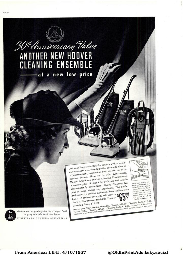 This is a vintage advertisement showcasing a range of cleaning products. It features vacuum cleaners and cleaning tools, highlighting their modern design and features. The ad also includes a promotion offering the products at a low price.

30th Anniversary Value ANOTHER NEW HOOVER CLEANING ENSEMBLE at a new low price

Page 135
Last year Hoover startled the country with a totally
new conception of cleaning-the ensemble idea in
a lighter-weight, magnesium-built cleaner of ultra-
modern design. Now, on its 30th Anniversary,
Hoover introduces another Cleaning Ensemble-at
a new low price. A cleaner for both rugs and furnish-
ings-instantly convertible. Handy Cleaning Kit,
plug-in tools, visible rug adjustment, Dirt Finder
and exclusive Positive Agitation. Your leading store
has it. A Hoover man will call soon to
show it. New Hoover Model 25 Cleaner,
Cleaning Tools, $14.50.
$500
65%
Shift from rug to fur-
niture cleaning in a
jiffy. Just plug tool
connector in the slot in
the side of the cleaner
-without stopping
motor. Tools for every
cleaning need in
Handy Cleaning Kit.
Hoover One Fifty Cleaning Ensemble, Cleaner, $79.50. Cleaning Tools, $16.50.
Hoover "300," Cleaner, $49.75. Cleaning Tools, $14.50. You can buy a Hoover for a
small down payment and as little as $1.00 a week, payable monthly. Small carrying charge on easy terms.
for
30
years
Guaranteed to prolong the life of rugs. Sold
only by reliable local merchants
IT BEATS AS IT SWEEPS AS IT CLEANS