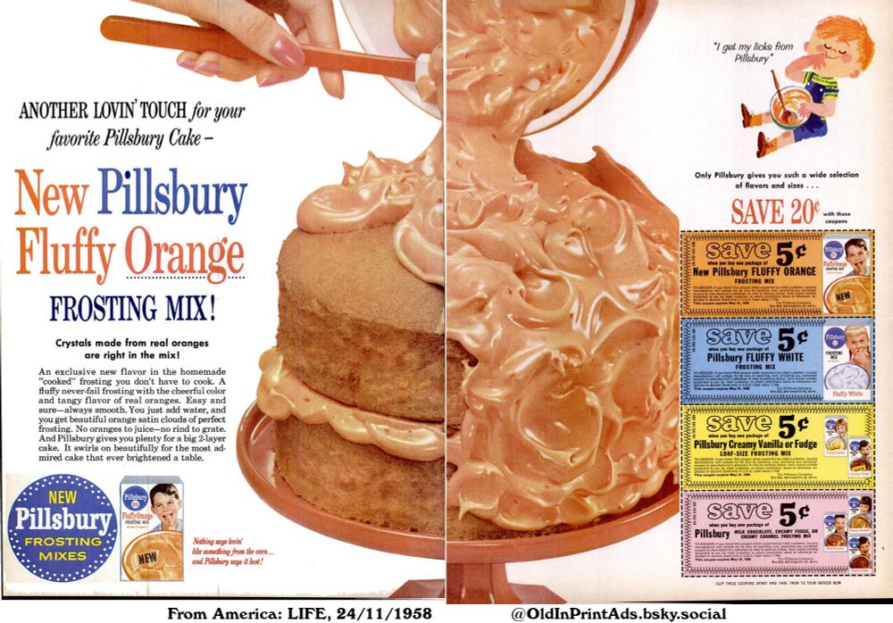 An advertisement for a range of cake frosting mixes. Offers a variety of flavors including orange, vanilla, fudge, and chocolate. Provides coupons for savings on each mix. Stresses the ease of use and appealing results, suitable for cakes and desserts.

ANOTHER LOVIN' TOUCH for your favorite Pillsbury Cake -

Crystals made from real oranges are right in the mix! An exclusive new flavor in the homemade "cooked" frosting you don't have to cook. A fluffy never-fail frosting with the cheerful color and tangy flavor of real oranges. Easy and sure-always smooth. You just add water, and you get beautiful orange satin clouds of perfect frosting. No oranges to juice-no rind to grate. And Pillsbury gives you plenty for a big 2-layer cake. It swirls on beautifully for the most admired cake that ever brightened a table.
Only Pillsbury gives you such a wide selection of flavors and sizes ...
CLIP THESE COUPONS APART AND TAKE THEM TO YOUR GROCER NOW
Nothing says lovin' like something from the oven... and Pillsbury says it best!