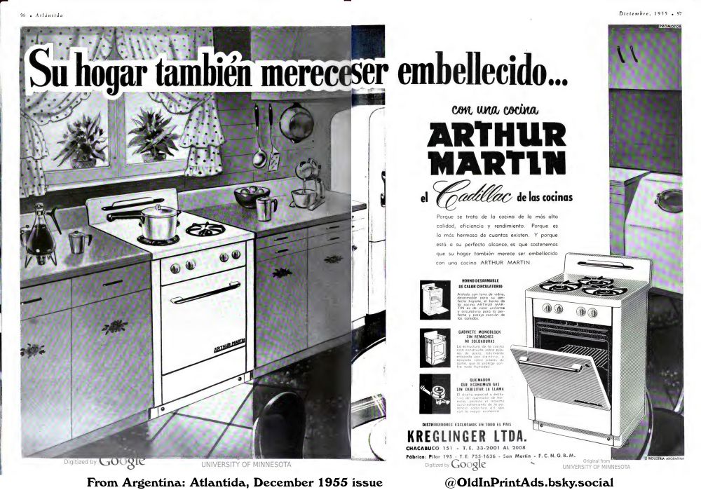 A vintage advertisement for a high-quality stove features a kitchen setting. The stove is highlighted with detailed descriptions of its features, such as a removable oven with circulating heat, a monoblock cabinet without rivets or welds, and a burner that saves gas without weakening the flame.
«Your home also deserves to be beautified...

Because it is the kitchen of the highest quality, efficiency and performance. Because it is the most beautiful of how many exist. And because it is within your perfect reach, is what we maintain that your home also deserves to be beautified with an ARTHUR MARTIN stove.

Removable oven with circulating heat
Insulated with glass wool, removable for perfect hygiene, the ARTHUR MARTIN stove's oven is uniformly heated and circulating for the perfect and even cooking of meals.

Monoblock cabinet without rivets or welds
The structure of the kitchen is built on steel pillars, completely enameled inside, and supported on rubber pillars, which protects it from all humidity.

Burner that economizes gas without weakening the flame
The special and exclusive design of the hob burner allows maximum use of the caloric power of gas with greater economy.

EXCLUSIVE DISTRIBUTORS THROUGHOUT THE COUNTRY
CHACABUCO 151 T. E. 33-2001 AL 2008
Factory: Pilar 195 T. E. 755-1636 San Martín F. C. N. G. B. Μ.»
