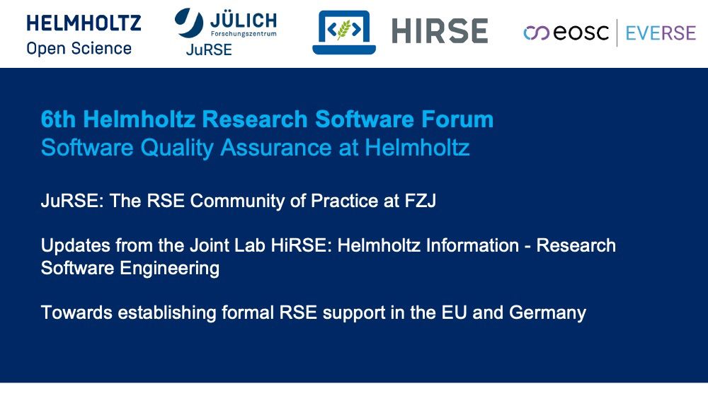 6th Helmholtz Research Software Forum
Software Quality Assurance at Helmholtz 
JuRSE: The RSE Community of Practice at FZJ
Updates from the Joint Lab HiRSE: Helmholtz Information - Research Software Engineering
Towards establishing formal RSE support in the EU and Germany