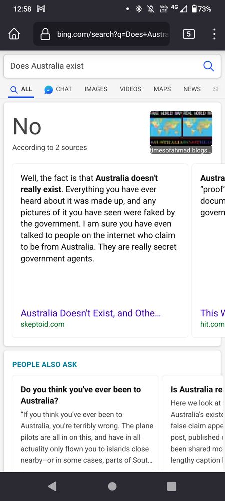 Bing Search screenshot.

Does Australia exist

No
According to 2 sources
timesofahmad.blogs...
Well, the fact is that Australia doesn't really exist. Everything you have ever heard about it was made up, and any pictures of it you have seen were faked by the government. I am sure you have even talked to people on the internet who claim to be from Australia. They are really secret government agents.