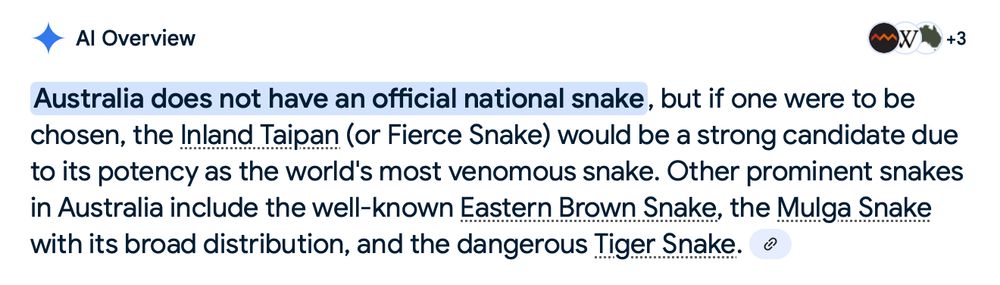 Google AI Overview screenshot:

Australia does not have an official national snake, but if one were to be chosen, the Inland Taipan (or Fierce Snake) would be a strong candidate due to its potency as the world's most venomous snake. Other prominent snakes in Australia include the well-known Eastern Brown Snake, the Mulga Snake with its broad distribution, and the dangerous Tiger Snake.