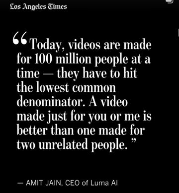 from an LA Times article on AI: "Today, videos are made for 100 million people at a time -- they have to hit the lower common denominator. A video made just for you or me is better than one made from two unrelated people." - Amit Jain, CEO of Luma AI