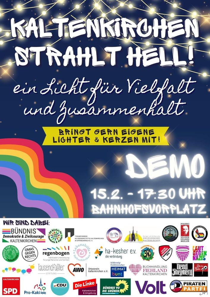 Demoplakat dunkelblau mit Lichterkette und Regenbogen. 

Text:
KALTENKIRCHEN STRAHLT HELL!
ein Licht für Vielfalt und Zusammenkalt.

BRINGT GERN EIGENE LIGHTER & KERZEN MIT!

DEMO

15.2. 17:30 UHR BAHNHOFSVORPLATZ

WIR SIND DABEI:

BÜNDNIS
Demokratie & Zivilcourage KALTENKIRCHEN

HU Bündnis für Demokratie und Vielfalt 

Evang.-lutheranische Kirchengemeinde KALTENKIRCHEN 

Grünspechte Kaltenkirchen 

Antifaschistische Kirchen

Laut gegen Nazis

FSC KALTENKIRCHEN 

Kaltenkirchener Turnerschaft 1894

Yogafestival

Lebenshilfe Kaltenkirchen 

Frifays FOR FUTURE

OMAS GEGEN RECHTS

regenbogen

Tausendfüßler Stiftung 

SPD KALTENKIRCHEN

CDU

TRÄGERVEREIN KZ-GEDENKSTÄTTE KALTENKIRCHEN 

AWO Ortsverein Kaltenkirchen e.V.

Die Linke Kaltenkirchen & Umgebung

ha-kesher ev. die verbindung

Schleswig-Holsteinischer Heimat bunt

BUCHHANDLUNG Fiehland KALTENKIRCHEN

Volt

Dead Shepheard

PFARREI SELIGER Eduard MÜLLER

Pro-Kaki

BUNDNIS 90 DIE GRÜNEN

PIRATEN PARTEI