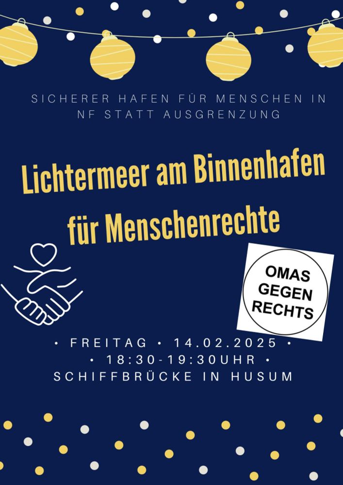 Flyer dunkelblau mit weißen und gelben Lichterpunkten und einer gelben Lampionkette

Text:
SICHERER HAFEN FÜR MENSCHEN IN NF STATT AUSGRENZUNG

Lichtermeer am Binnenhafen für Menschenrechte

OMAS GEGEN RECHTS

FREITAG

14.02.2025

18:30-19:30UHR

SCHIFFBRÜCKE IN HUSUM
