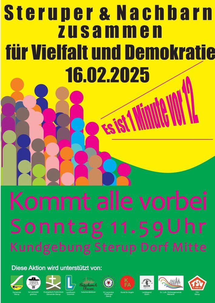 Kundgebungsplakat gelb und grün mit bunter einfach stilisierter Menschenmenge, die ausruft "Es ist 1 Minute vor 12"

Text:

Steruper & Nachbarn zusammen

für Vielfalt und Demokratie

16.02.2025

Kommt alle vorbei

Sonntag 11.59Uhr

Kundgebung Sterup Dorf Mitte

Diese Aktion wird unterstützt von:

Gemeinde Sterup

Ion.werkstatt grünholz

Evangelich-Freikirchliche Gemeinde Sterup

Landstraßen Grünholz

Butschern  & Klönen

St. Laurentius Pfadfinder Sterup

KFA - Kunst für Angeln

Landjugend QUERN

Evangelisch-Lutherische Gemeinde Nieharde

TSV Sterup