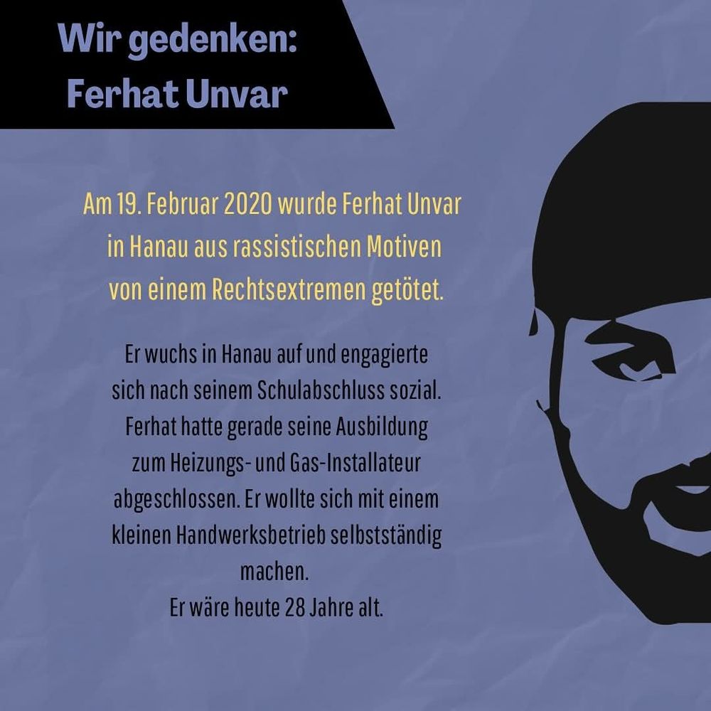 Flyer-Vorderseite mit silhouettiertem halben Gesicht von Ferhat Unvar

Text:
Wir gedenken: Ferhat Unvar

Am 19. Februar 2020 wurde Ferhat Unvar in Hanau aus rassistischen Motiven von einem Rechtsextremen getötet.

Er wuchs in Hanau auf und engagierte sich nach seinem Schulabschluss sozial. Ferhat hatte gerade seine Ausbildung zum Heizungs- und Gas-Installateur abgeschlossen. Er wollte sich mit einem kleinen Handwerksbetrieb selbstständig machen.

Er wäre heute 28 Jahre alt.
