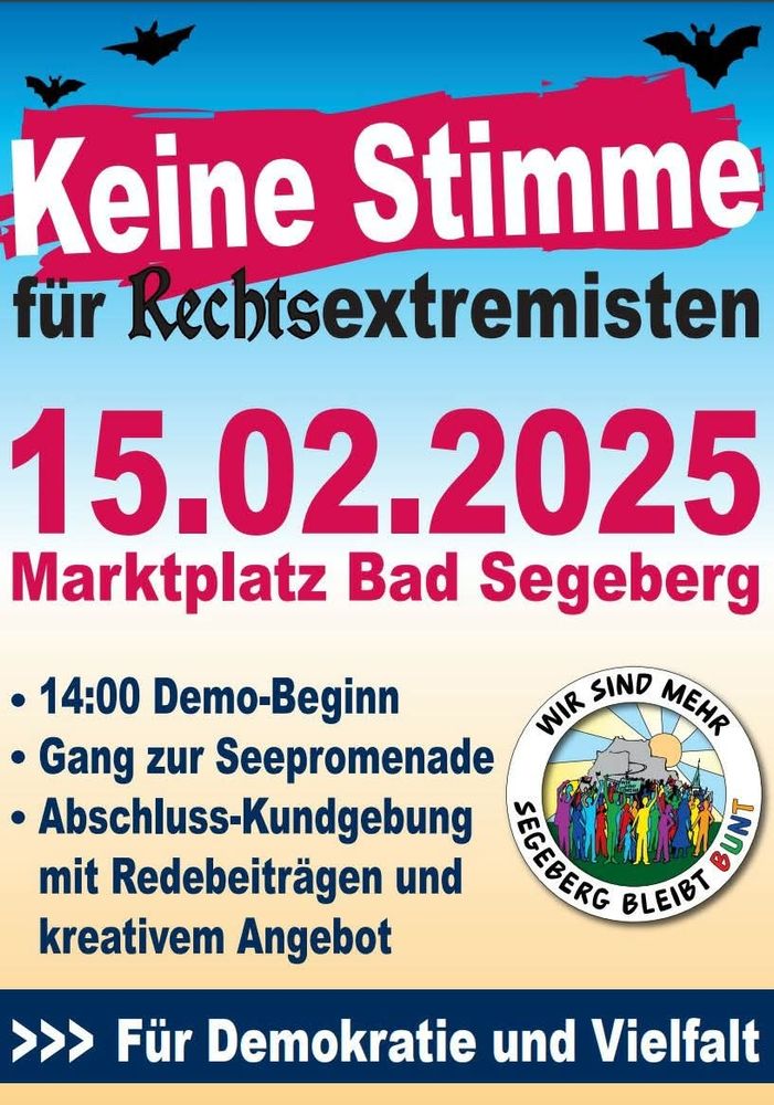 Demoplakat von SEGEBERG BLEIBT BUNT:

Text:
Keine Stimme für Rechtsextremisten

15.02.2025 Marktplatz Bad Segeberg

• 14:00 Demo-Beginn

• Gang zur Seepromenade

• Abschluss-Kundgebung mit Redebeiträgen und kreativem Angebot

WIR SIND MEHR SEGEBERG BLEIBT BUNT 

Für Demokratie und Vielfalt