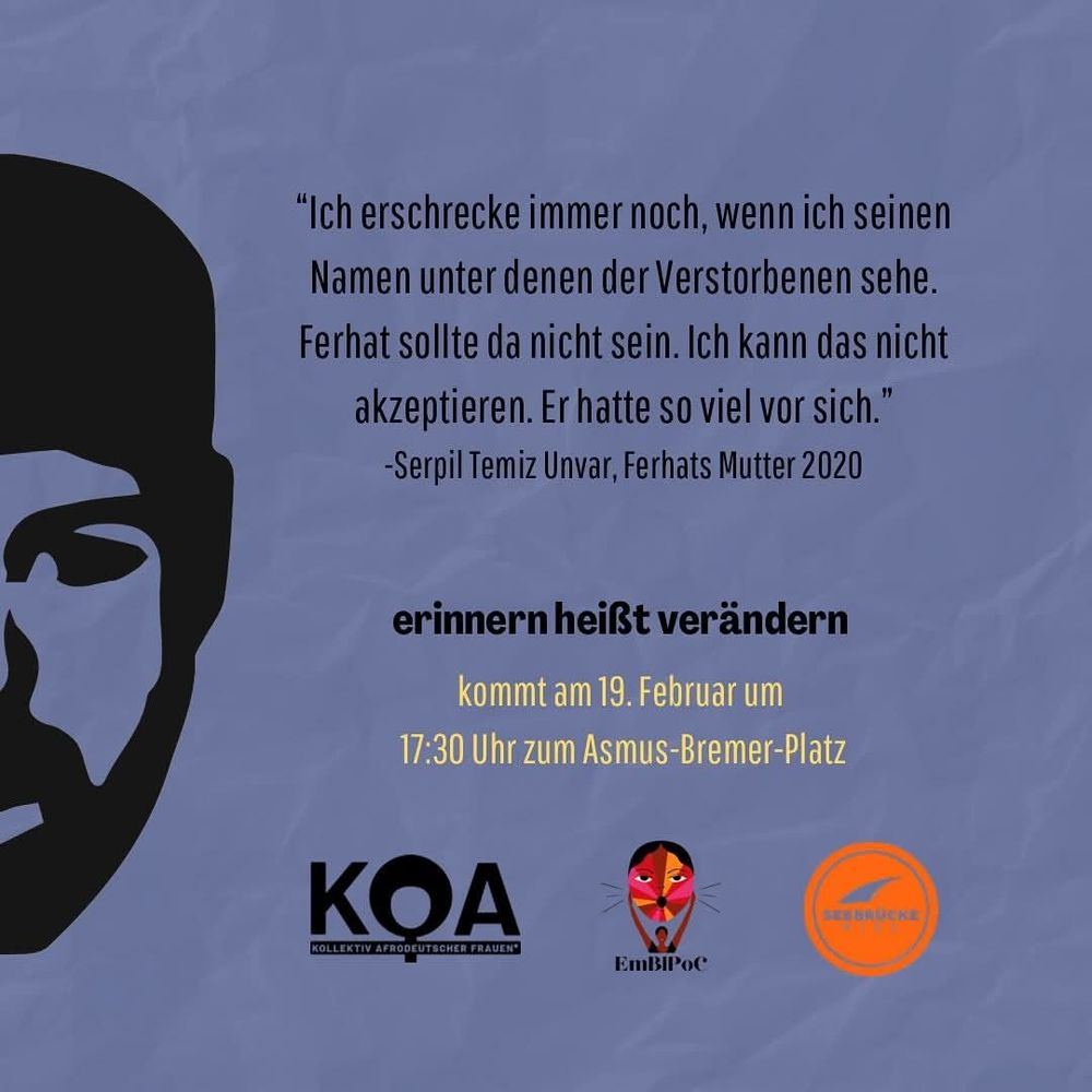 Flyer-Rückseite mit silhouettiertem halben Gesicht von Ferhat Unvar

Text:

"Ich erschrecke immer noch, wenn ich seinen Namen unter denen der Verstorbenen sehe. Ferhat sollte da nicht sein. Ich kann das nicht akzeptieren. Er hatte so viel vor sich."

-Serpil Temiz Unvar, Ferhats Mutter 2020

erinnern heißt verändern

kommt am 19. Februar um

17:30 Uhr zum Asmus-Bremer-Platz

KOA - KOLLEKTIV AFRODEUTSCHER FRAUEN

EmBIPOC

Seebrücke Kiel