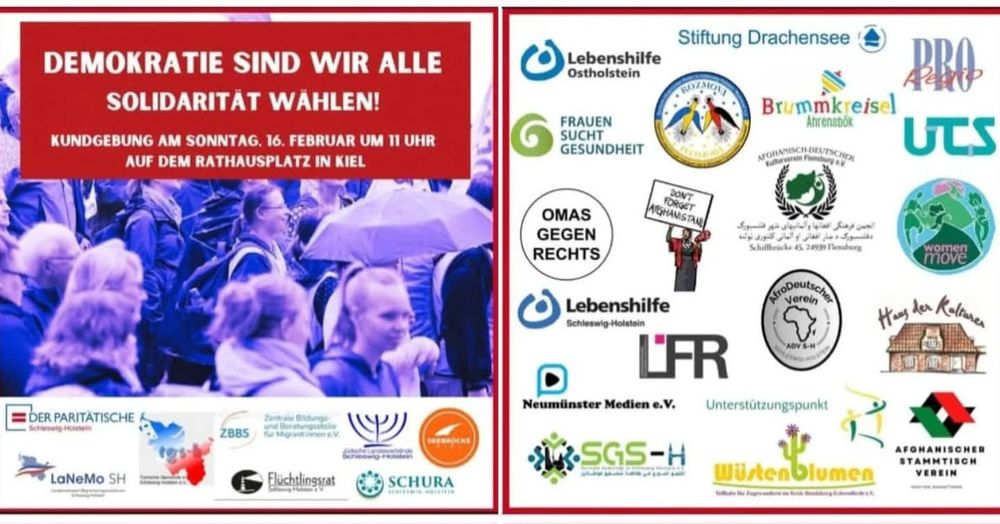 Flyer-Vorder- und Rückseite mit Foto von Menschenmenge.

Text:
DEMOKRATIE SIND WIR ALLE SOLIDARITÄT WÄHLEN!

KUNDGEBUNG AM SONNTAG,
16. FEBRUAR UM 11 UHR AUF DEM RATHAUSPLATZ IN KIEL

DER PARITÄTISCHE

ZBBS - Zentrale Bildungs- und Beratungsstelle für Migrant_innen

LaNeMo SH

Flüchtlingsrat Schleswig-Holstein e.V.

SCHURA

Seebrücke

Lebenshilfe Ostholstein

FRAUEN SUCHT GESUNDHEIT

OMAS GEGEN RECHTS

DON'T FORGET AFGHANISTAN

Lebenshilfe Schleswig-Holstein

LFR

Neumünster Medien e.V.

SGS-H

Wüstenblumen

Stiftung Drachensee

ROZMOVA

Pro Regio

Brummkreisel Ahrensbök

AFGHANISCH-DEUTSCHER Kulturverein Flensburg e.V.

AfroDeutscher Verein ADV S-H

Unterstützungspunkt

Haus der Kulturen

AFGHANISCHER STAMMTISCH VEREIN

UTS

women move