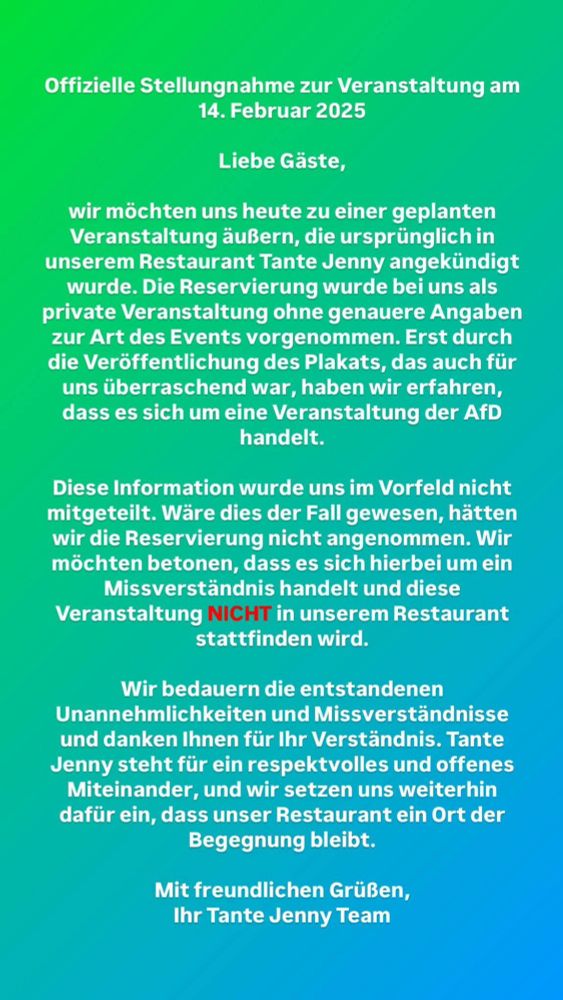 Bild mit Text  der Offiziellen Stellungnahme des Restaurants Tante Jenny in Husum:

Text:
Offizielle Stellungnahme zur Veranstaltung am 14. Februar 2025

Liebe Gäste,

wir möchten uns heute zu einer geplanten Veranstaltung äußern, die ursprünglich in unserem Restaurant Tante Jenny angekündigt wurde. Die Reservierung wurde bei uns als private Veranstaltung ohne genauere Angaben zur Art des Events vorgenommen. Erst durch die Veröffentlichung des Plakats, das auch für uns überraschend war, haben wir erfahren, dass es sich um eine Veranstaltung der AfD handelt.

Diese Information wurde uns im Vorfeld nicht mitgeteilt. Wäre dies der Fall gewesen, hätten wir die Reservierung nicht angenommen. Wir möchten betonen, dass es sich hierbei um ein Missverständnis handelt und diese Veranstaltung NICHT in unserem Restaurant stattfinden wird.

Wir bedauern die entstandenen Unannehmlichkeiten und Missverständnisse und danken Ihnen für Ihr Verständnis. Tante Jenny steht für ein respektvolles und offenes Miteinander, und wir setzen uns weiterhin dafür ein, dass unser Restaurant ein Ort der Begegnung bleibt.

Mit freundlichen Grüßen, Ihr Tante Jenny Team