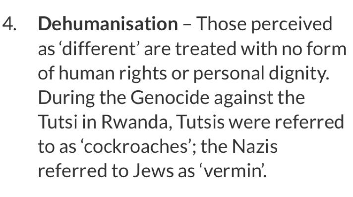 4. Dehumanisation - Those perceived as 'different' are treated with no form of human rights or personal dignity.
During the Genocide against the Tutsi in Rwanda, Tutsis were referred to as 'cockroaches'; the Nazis referred to Jews as 'vermin'.