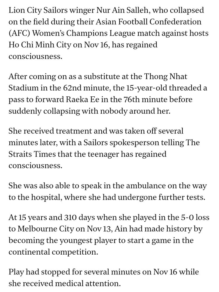 Lion City Sailors winger Nur Ain Salleh, who collapsed on the field during their Asian Football Confederation (AFC) Women’s Champions League match against hosts Ho Chi Minh City on Nov 16, has regained consciousness.

After coming on as a substitute at the Thong Nhat Stadium in the 62nd minute, the 15-year-old threaded a pass to forward Raeka Ee in the 76th minute before suddenly collapsing with nobody around her.

She received treatment and was taken off several minutes later, with a Sailors spokesperson telling The Straits Times that the teenager has regained consciousness.

She was also able to speak in the ambulance on the way to the hospital, where she had undergone further tests.

At 15 years and 310 days when she played in the 5-0 loss to Melbourne City on Nov 13, Ain had made history by becoming the youngest player to start a game in the continental competition.

Play had stopped for several minutes on Nov 16 while she received medical attention.