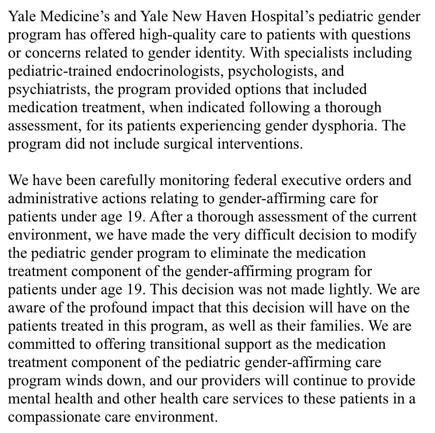 Yale Medicine’s and Yale New Haven Hospital’s pediatric gender program has offered high-quality care to patients with questions or concerns related to gender identity. With specialists including pediatric-trained endocrinologists, psychologists, and psychiatrists, the program provided options that included medication treatment, when indicated following a thorough assessment, for its patients experiencing gender dysphoria. The program did not include surgical interventions. 

 

We have been carefully monitoring federal executive orders and administrative actions relating to gender-affirming care for patients under age 19. After a thorough assessment of the current environment, we have made the very difficult decision to modify the pediatric gender program to eliminate the medication treatment component of the gender-affirming program for patients under age 19. This decision was not made lightly. We are aware of the profound impact that this decision will have on the patients treated in this program, as well as their families. We are committed to offering transitional support as the medication treatment component of the pediatric gender-affirming care program winds down, and our providers will continue to provide mental health and other health care services to these patients in a compassionate care environment.  