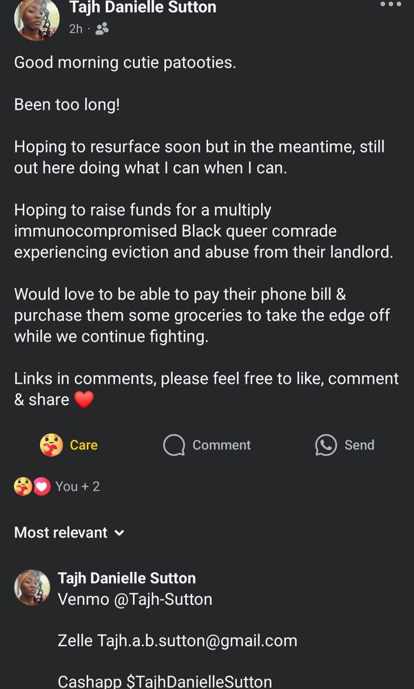 A Facebook post is seen.

Against a black background, white text states:

Tajh Danielle Sutton
2h

Good morning cutie patooties.

Been too long!

Hoping to resurface soon but in the meantime, still out here doing what I can when I can.

Hoping to raise funds for a multiply immunocompromised Black queer comrade experiencing eviction and abuse from their landlord.

Would love to be able to pay their phone bill & purchase them some groceries to take the edge off while we continue fighting

Links in comments, please feel free to like, comment & share ❤️

😘 Care     Comment      Send

😘❤️You + 2

Most relevant

Tajh Danielle Sutton

Venmo @Tajh-Sutton

Zelle Tajh.a.b.sutton@gmail.com

Cashapp $TajhDanielleSutton 