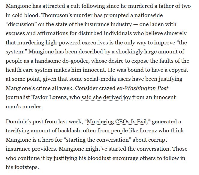Mangione has attracted a cult following since he murdered a father of two in cold blood. Thompson’s murder has prompted a nationwide “discussion” on the state of the insurance industry — one laden with excuses and affirmations for disturbed individuals who believe sincerely that murdering high-powered executives is the only way to improve “the system.” Mangione has been described by a shockingly large amount of people as a handsome do-gooder, whose desire to expose the faults of the health care system makes him innocent. He was bound to have a copycat at some point, given that some social-media users have been justifying Mangione’s crime all week. Consider crazed ex-Washington Post journalist Taylor Lorenz, who said she derived joy from an innocent man’s murder.

Dominic’s post from last week, “Murdering CEOs Is Evil,” generated a terrifying amount of backlash, often from people like Lorenz who think Mangione is a hero for “starting the conversation” about corrupt insurance providers. Mangione might’ve started the conversation. Those who continue it by justifying his bloodlust encourage others to follow in his footsteps.