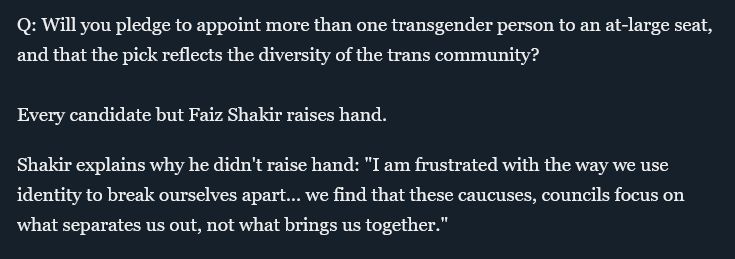 Q: Will you pledge to appoint more than one transgender person to an at-large seat, and that the pick reflects the diversity of the trans community?

Every candidate but Faiz Shakir raises hand.

Shakir explains why he didn't raise hand: "I am frustrated with the way we use identity to break ourselves apart... we find that these caucuses, councils focus on what separates us out, not what brings us together." 