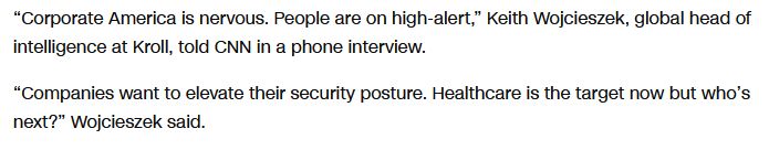  “Corporate America is nervous. People are on high-alert,” Keith Wojcieszek, global head of intelligence at Kroll, told CNN in a phone interview.

“Companies want to elevate their security posture. Healthcare is the target now but who’s next?” Wojcieszek said. 