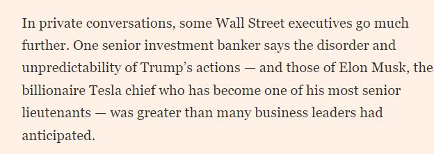 In private conversations, some Wall Street executives go much further. One senior investment banker says the disorder and unpredictability of Trump’s actions — and those of Elon Musk, the billionaire Tesla chief who has become one of his most senior lieutenants — was greater than many business leaders had anticipated.