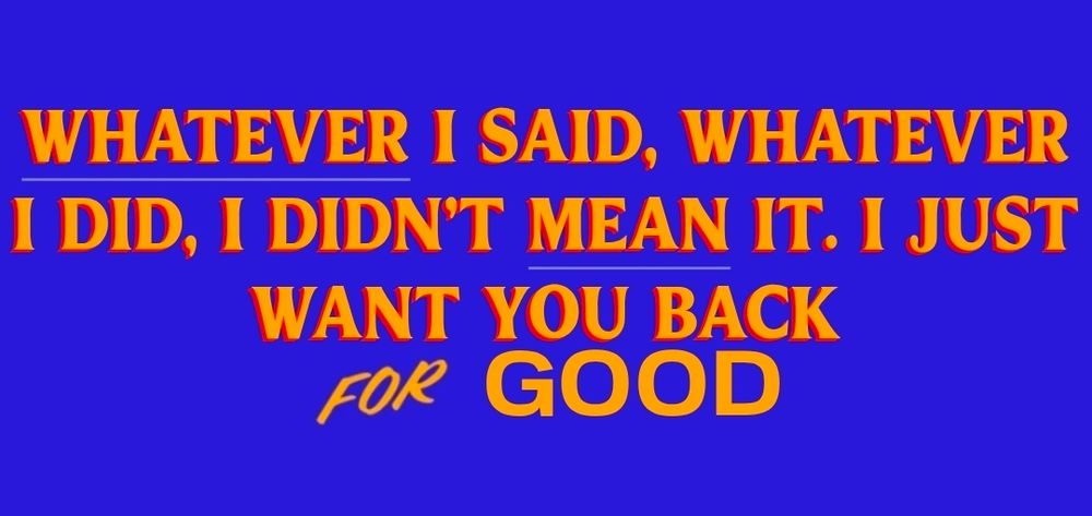 Whatever I said, whatever it did, i didn't mean it. I just want you back for good