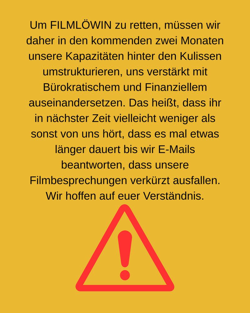 Um FILMLÖWIN zu retten, müssen wir daher in den kommenden zwei Monaten unsere Kapazitäten hinter den Kulissen umstrukturieren, uns verstärkt mit Bürokratischem und Finanziellem auseinandersetzen. Das heißt, dass ihr in nächster Zeit vielleicht weniger als sonst von uns hört, dass es mal etwas länger dauert bis wir E-Mails beantworten, dass unsere Filmbesprechungen verkürzt ausfallen. Wir hoffen auf euer Verständnis.
