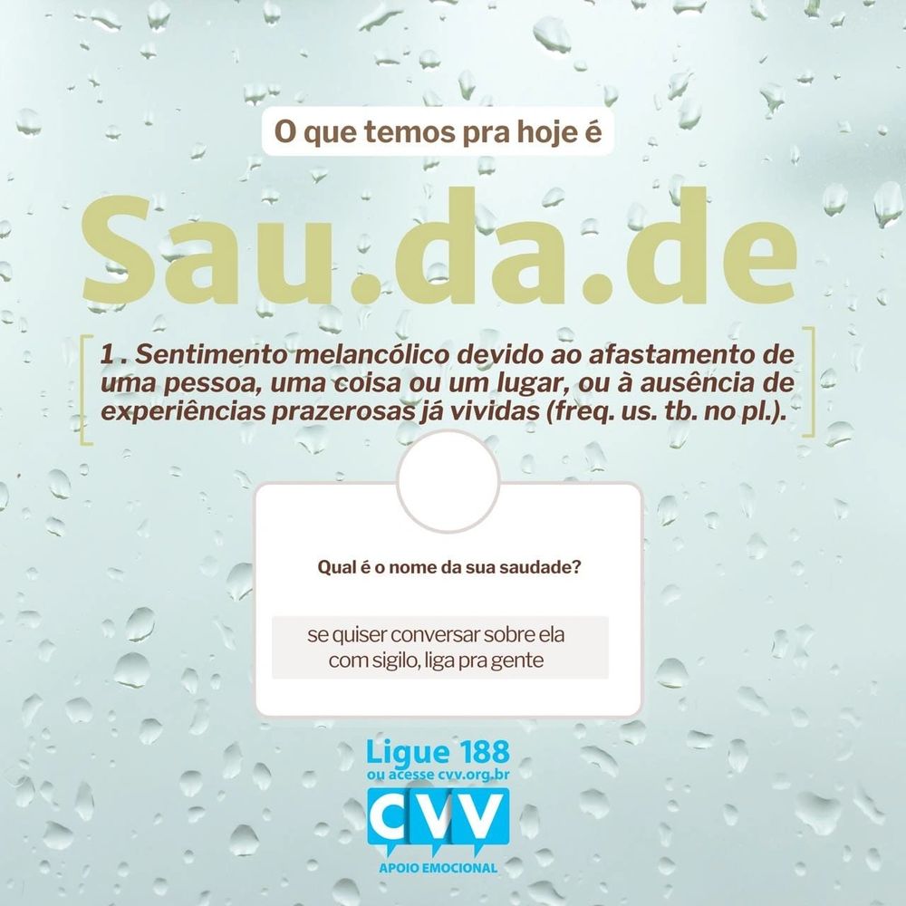 A imagem apresenta o título "O que temos pra hoje é saudade". Abaixo, há uma definição para a palavra "saudade": "Sentimento melancólico devido ao afastamento de uma pessoa, uma coisa ou um lugar, ou à ausência de experiências prazerosas já vividas". Em seguida, surge a pergunta "Qual é o nome da sua saudade?", acompanhada de uma mensagem de apoio que diz: "Se quiser conversar sobre ela com sigilo, liga pra gente". No rodapé da imagem, estão o contato "Ligue 188 ou acesse cvv.org.br" e o logotipo do CVV (Centro de Valorização da Vida), que oferece apoio emocional. A imagem possui um fundo suave com gotas d’água espalhadas, remetendo a uma sensação de melancolia e introspecção.