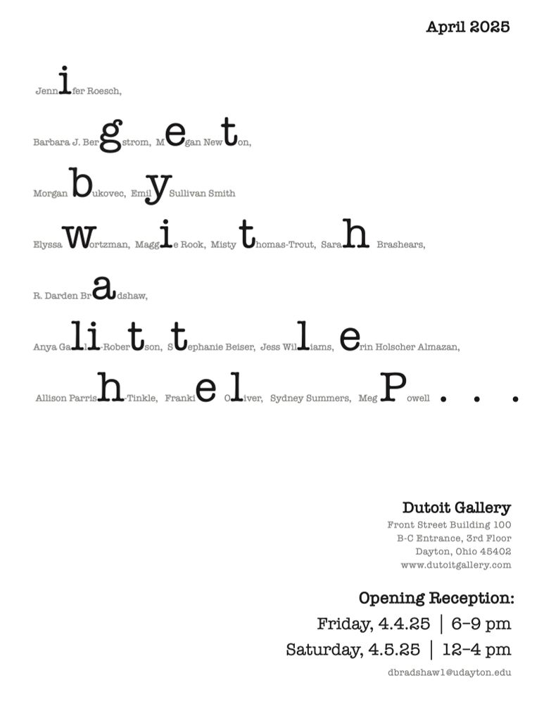 A black and white poster for the April 2025 gallery show “I Get By With A Little Help…” All 18 participating artists are listed, with a letter from each named enlarged to spell out the name of the show. Event details are listed in the bottom right corner of the poster. The artists are listed as follows: Jennifer Roesch, Barbara J. Bergstrom, Megan Newton, Morgan Bukovec, Emily Sullivan Smith, Elyssa Wortzman, Maggie Rook, Misty Thomas-Trout, Sarah Brashears, R. Darden Bradshaw, Anya Galli-Robertson, Stephanie Beiser, Jess Williams, Erin Holscher Almazan, Allison Parrish-Tinkle, Frankie Oliver, Sydney Summers, Meg Powell.