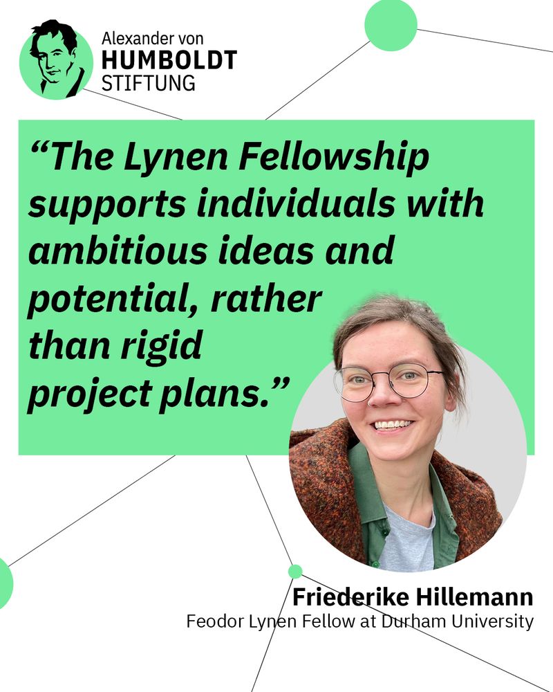 The image shows the Logo of the Alexander von Humboldt Foundation in the left upper corner. Beneath it there is a green box with the quote “The Lynen Fellowship supports individuals with ambitions ideas and potential, rather than rigid project plans.” Additionally there is a picture of a woman with glasses next to the quote with the title “Friederike Hillemann, Feodor Lynen fellow at Durham University”.