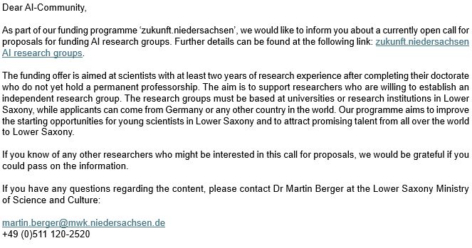 Dear AI-Community, 

As part of our funding programme ‘zukunft.niedersachsen’, we would like to inform you about a currently open call for proposals for funding AI research groups. Further details can be found at the following link: zukunft.niedersachsen AI research groups. 

The funding offer is aimed at scientists with at least two years of research experience after completing their doctorate who do not yet hold a permanent professorship. The aim is to support researchers who are willing to establish an independent research group. The research groups must be based at universities or research institutions in Lower Saxony, while applicants can come from Germany or any other country in the world. Our programme aims to improve the starting opportunities for young scientists in Lower Saxony and to attract promising talent from all over the world to Lower Saxony. 

If you know of any other researchers who might be interested in this call for proposals, we would be grateful if you could pass on the information. 

If you have any questions regarding the content, please contact Dr Martin Berger at the Lower Saxony Ministry of Science and Culture: 

martin.berger@mwk.niedersachsen.de 
+49 (0)511 120-2520 

