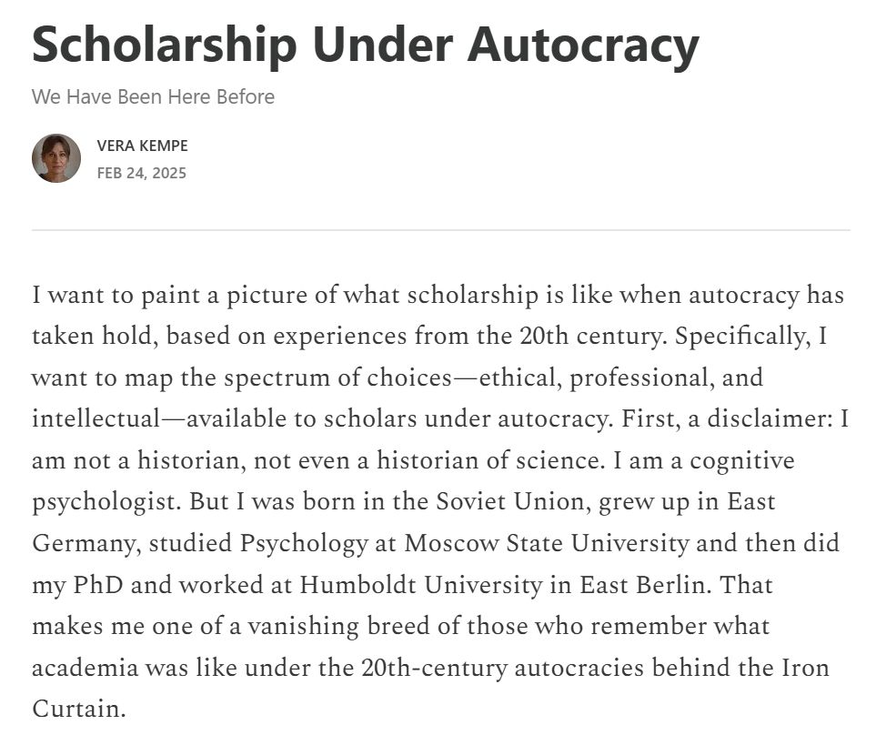 I want to paint a picture of what scholarship is like when autocracy has taken hold, based on experiences from the 20th century. Specifically, I want to map the spectrum of choices—ethical, professional, and intellectual—available to scholars under autocracy. First, a disclaimer: I am not a historian, not even a historian of science. I am a cognitive psychologist. But I was born in the Soviet Union, grew up in East Germany, studied Psychology at Moscow State University and then did my PhD and worked at Humboldt University in East Berlin. That makes me one of a vanishing breed of those who remember what academia was like under the 20th-century autocracies behind the Iron Curtain. 