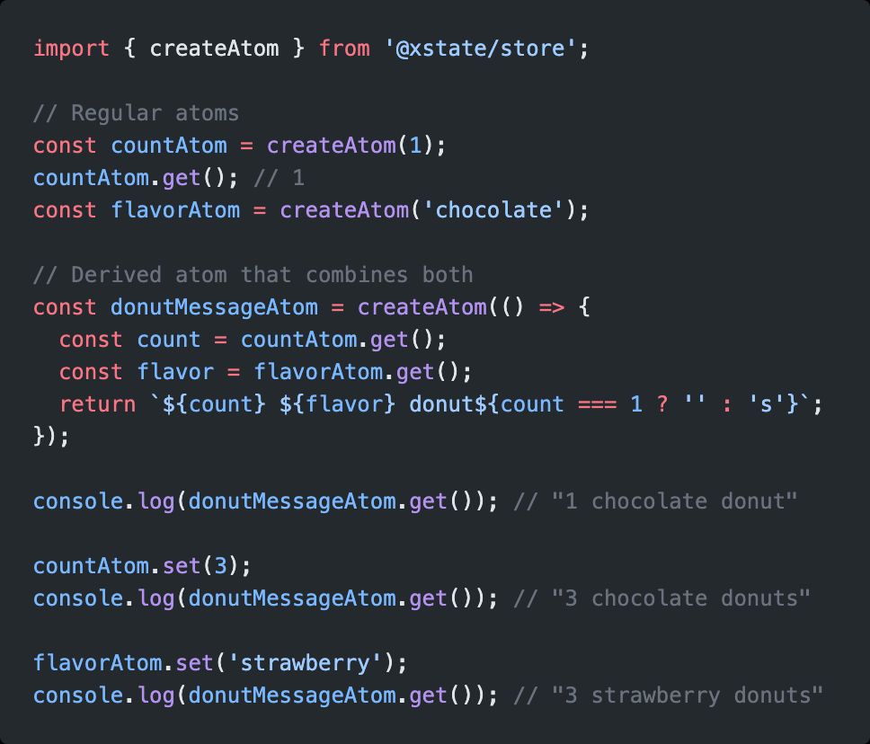 // Regular atoms
const countAtom = createAtom(1);
countAtom.get(); // 1
const flavorAtom = createAtom('chocolate');

// Derived atom that combines both
const donutMessageAtom = createAtom(() => {
  const count = countAtom.get();
  const flavor = flavorAtom.get();
  return `${count} ${flavor} donut${count === 1 ? '' : 's'}`;
});

console.log(donutMessageAtom.get()); // "1 chocolate donut"

countAtom.set(3);
console.log(donutMessageAtom.get()); // "3 chocolate donuts"

flavorAtom.set('strawberry');
console.log(donutMessageAtom.get()); // "3 strawberry donuts"