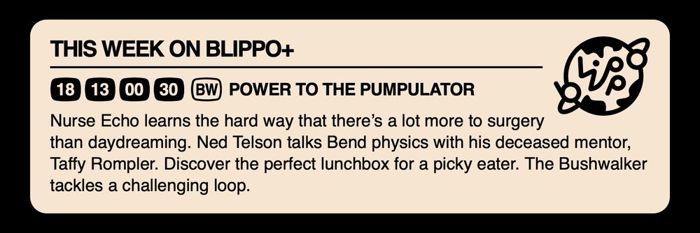 THIS WEEK ON BLIPPO+

POWER TO THE PUMPULATOR

Nurse Echo learns the hard way that there’s a lot more to surgery than daydreaming. Ned Telson talks Bend physics with his deceased mentor, Taffy Rompler. Discover the perfect lunchbox for a picky eater. The Bushwalker tackles a challenging loop.