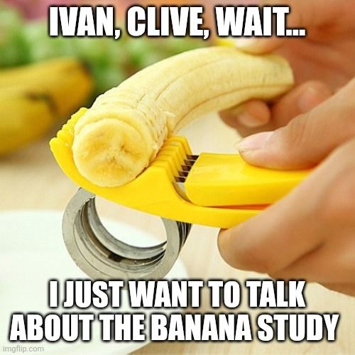 Text placed on image reads "Ivan, Clive, wait... I just want to talk about the banana study" 
The image is of a phallic object - the peeled banana, is held in a person's right hand as they use a banana slicer in their left to cut it up.
