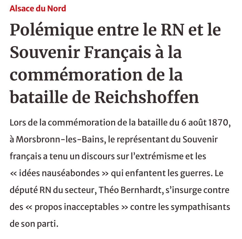 Titre Alsace du Nord: 
Polémique entre le RN et le Souvenir Français à la commémoration de la bataille de Reichshoffen

Chapeau: 
Lors de la commémoration de la bataille du 6 août 1870, à Morsbronn-les-Bains, le représentant du Souvenir français a tenu un discours sur l'extrémisme et les « idées nauséabondes » qui enfantent les guerres. Le député RN du secteur, Théo Bernhardt, s'insurge contre des « propos inacceptables » contre les sympathisants de son parti. 