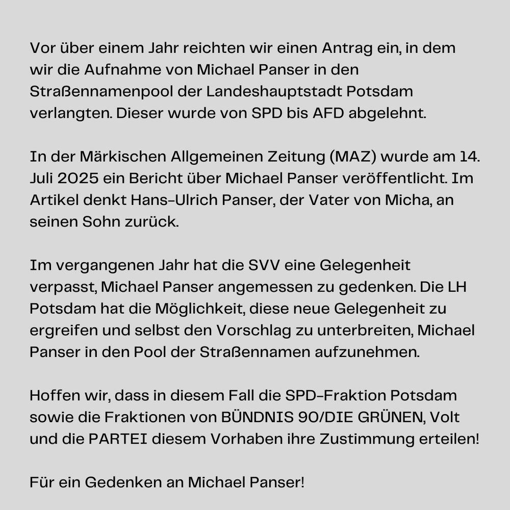 Textkachel:

Vor über einem Jahr reichten wir einen Antrag ein, in dem wir die Aufnahme von Michael Panser in den Straßennamenpool der Landeshauptstadt Potsdam verlangten. Dieser wurde von SPD bis AFD abgelehnt.

In der Märkischen Allgemeinen Zeitung (MAZ) wurde am 14. Juli 2025 ein Bericht über Michael Panser veröffentlicht. Im Artikel denkt Hans-Ulrich Panser, der Vater von Micha, an seinen Sohn zurück.

Im vergangenen Jahr hat die SVV eine Gelegenheit verpasst, Michael Panser angemessen zu gedenken. Die LH Potsdam hat die Möglichkeit, diese neue Gelegenheit zu ergreifen und selbst den Vorschlag zu unterbreiten, Michael Panser in den Pool der Straßennamen aufzunehmen.

Hoffen wir, dass in diesem Fall die @spd_fraktionpotsdam sowie die Fraktionen von @gruenefraktionpotsdam , Volt und die PARTEI diesem Vorhaben ihre Zustimmung erteilen!

Vielen Dank an die @dielinke.potsdam, welche damals zugestimmt hatte.

Für ein Gedenken an Michael Panser!