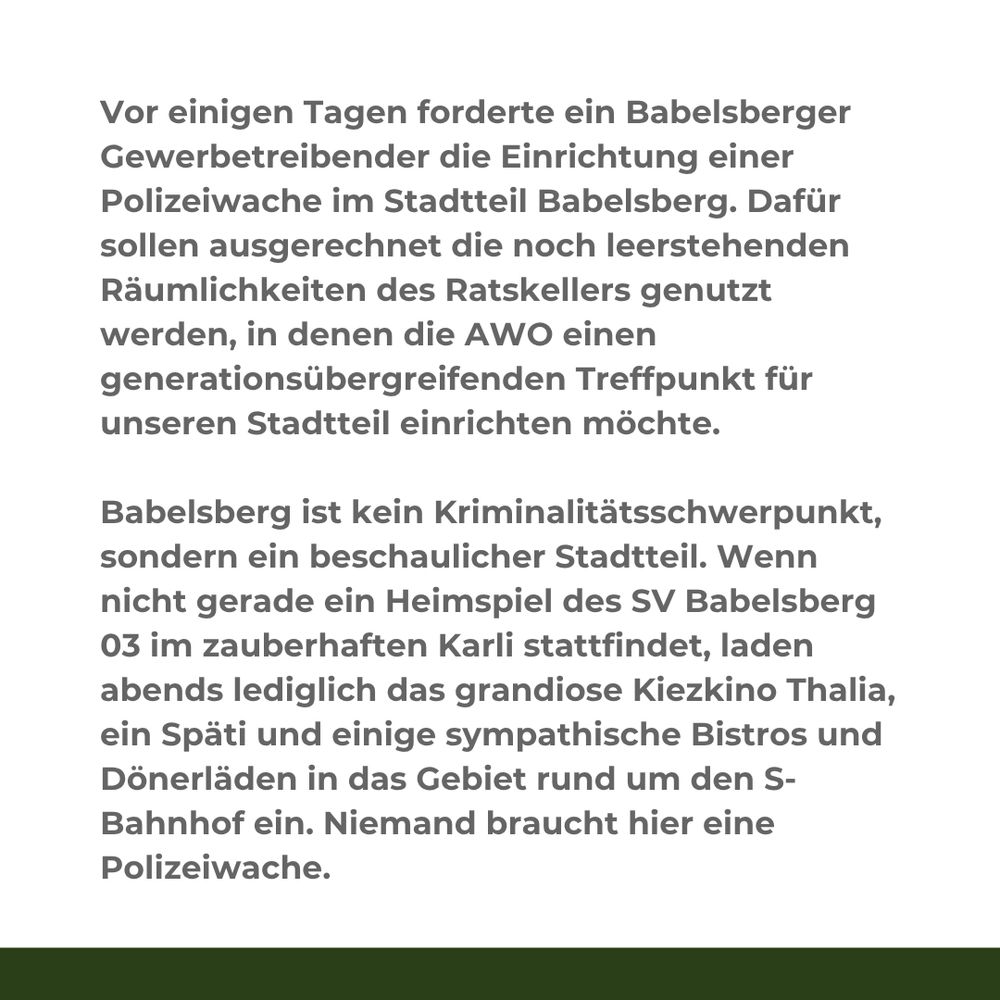 Textkachel mit diesem Inhalt:

Vor einigen Tagen forderte ein Babelsberger Gewerbetreibender die Einrichtung einer Polizeiwache im Stadtteil Babelsberg. Dafür sollen ausgerechnet die noch leerstehenden Räumlichkeiten des Ratskellers genutzt werden, in denen die AWO einen generationsübergreifenden Treffpunkt für unseren Stadtteil einrichten möchte.

Babelsberg ist kein Kriminalitätsschwerpunkt, sondern ein beschaulicher Stadtteil. Wenn nicht gerade ein Heimspiel des SV Babelsberg 03 im zauberhaften Karli stattfindet, laden abends lediglich das grandiose Kiezkino Thalia, ein Späti und einige sympathische Bistros und Dönerläden in das Gebiet rund um den S-Bahnhof ein. Niemand braucht hier eine Polizeiwache.