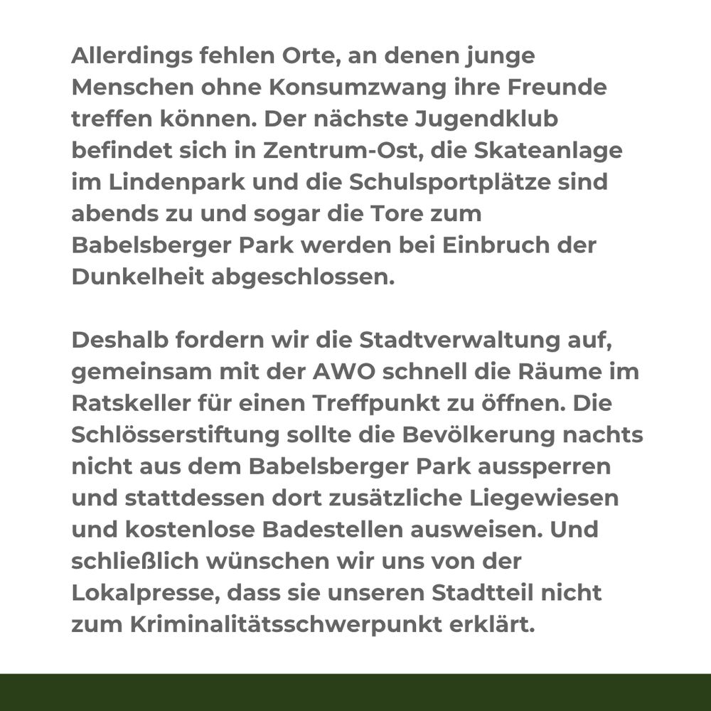 Textkachel mit folgendem Inhalt:

Allerdings fehlen Orte, an denen junge Menschen ohne Konsumzwang ihre Freunde treffen können. Der nächste Jugendklub befindet sich in Zentrum-Ost, die Skateanlage im Lindenpark und die Schulsportplätze sind abends zu und sogar die Tore zum Babelsberger Park werden bei Einbruch der Dunkelheit abgeschlossen.

Deshalb fordern wir die Stadtverwaltung auf, gemeinsam mit der AWO schnell die Räume im Ratskeller für einen Treffpunkt zu öffnen. Die Schlösserstiftung sollte die Bevölkerung nachts nicht aus dem Babelsberger Park aussperren und stattdessen dort zusätzliche Liegewiesen und kostenlose Badestellen ausweisen. Und schließlich wünschen wir uns von der Lokalpresse, dass sie unseren Stadtteil nicht zum Kriminalitätsschwerpunkt erklärt.